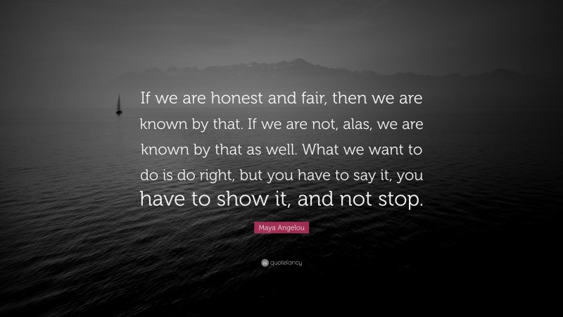Maya Angelou Quote: “If we are honest and fair, then we are known by that. If we are not, alas, we are known by that as well. What we want to do is do right, but you have to say it, you have to show it, and not stop.”