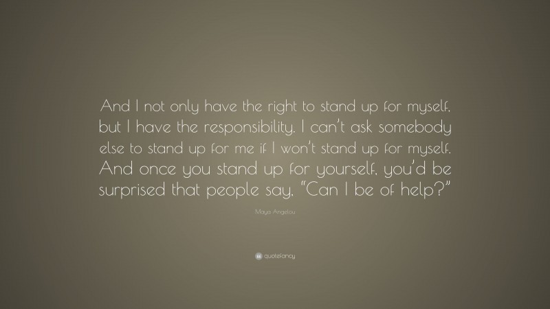 Maya Angelou Quote: “And I not only have the right to stand up for myself, but I have the responsibility. I can’t ask somebody else to stand up for me if I won’t stand up for myself. And once you stand up for yourself, you’d be surprised that people say, “Can I be of help?””