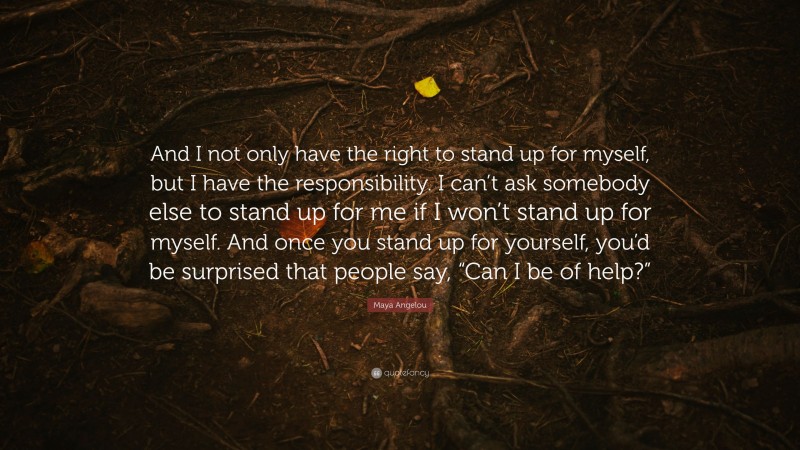 Maya Angelou Quote: “And I not only have the right to stand up for myself, but I have the responsibility. I can’t ask somebody else to stand up for me if I won’t stand up for myself. And once you stand up for yourself, you’d be surprised that people say, “Can I be of help?””