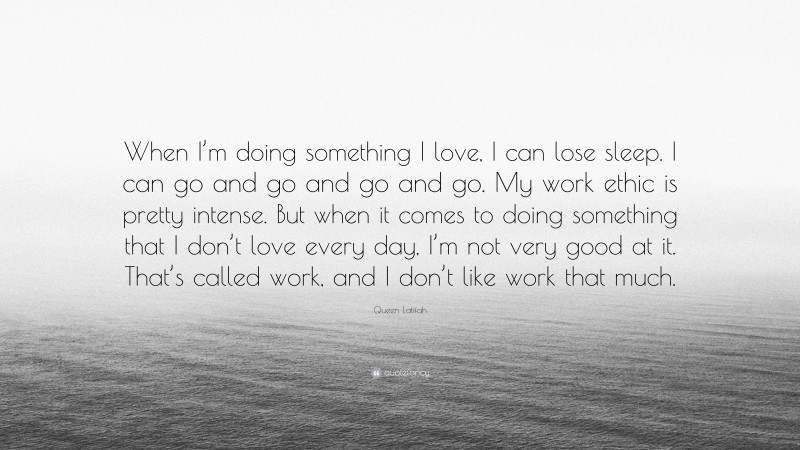 Queen Latifah Quote: “When I’m doing something I love, I can lose sleep. I can go and go and go and go. My work ethic is pretty intense. But when it comes to doing something that I don’t love every day, I’m not very good at it. That’s called work, and I don’t like work that much.”