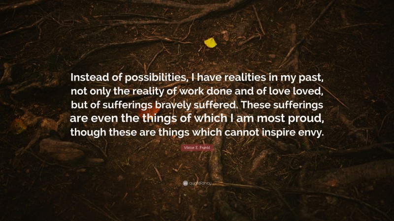 Viktor E. Frankl Quote: “Instead of possibilities, I have realities in my past, not only the reality of work done and of love loved, but of sufferings bravely suffered. These sufferings are even the things of which I am most proud, though these are things which cannot inspire envy.”