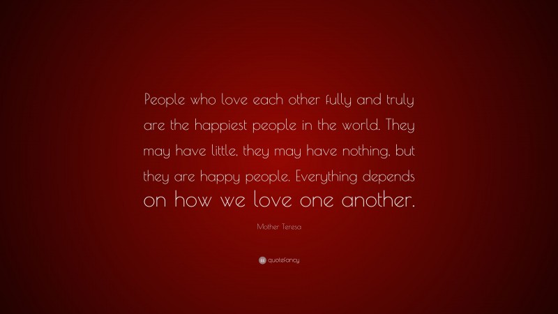 Mother Teresa Quote: “People who love each other fully and truly are the happiest people in the world. They may have little, they may have nothing, but they are happy people. Everything depends on how we love one another.”