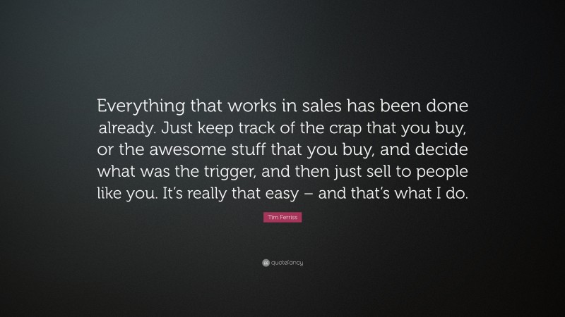 Tim Ferriss Quote: “Everything that works in sales has been done already. Just keep track of the crap that you buy, or the awesome stuff that you buy, and decide what was the trigger, and then just sell to people like you. It’s really that easy – and that’s what I do.”