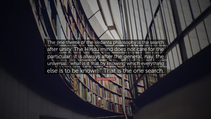 Swami Vivekananda Quote: “The one theme of the Vedanta philosophy is the search after unity. The Hindu mind does not care for the particular; it is always after the general, nay, the universal. “what is it that by knowing which everything else is to be known.” That is the one search.”