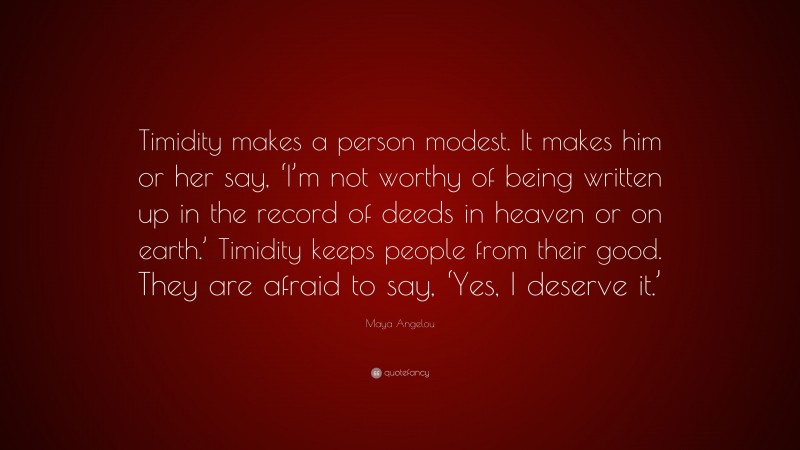 Maya Angelou Quote: “Timidity makes a person modest. It makes him or her say, ‘I’m not worthy of being written up in the record of deeds in heaven or on earth.’ Timidity keeps people from their good. They are afraid to say, ‘Yes, I deserve it.’”