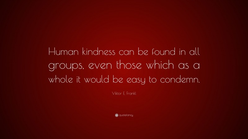Viktor E. Frankl Quote: “Human kindness can be found in all groups, even those which as a whole it would be easy to condemn.”