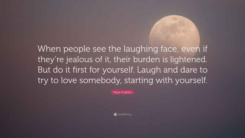 Maya Angelou Quote: “When people see the laughing face, even if they’re jealous of it, their burden is lightened. But do it first for yourself. Laugh and dare to try to love somebody, starting with yourself.”