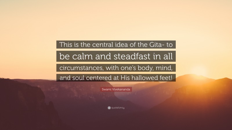 Swami Vivekananda Quote: “This is the central idea of the Gita- to be calm and steadfast in all circumstances, with one’s body, mind, and soul centered at His hallowed feet!”