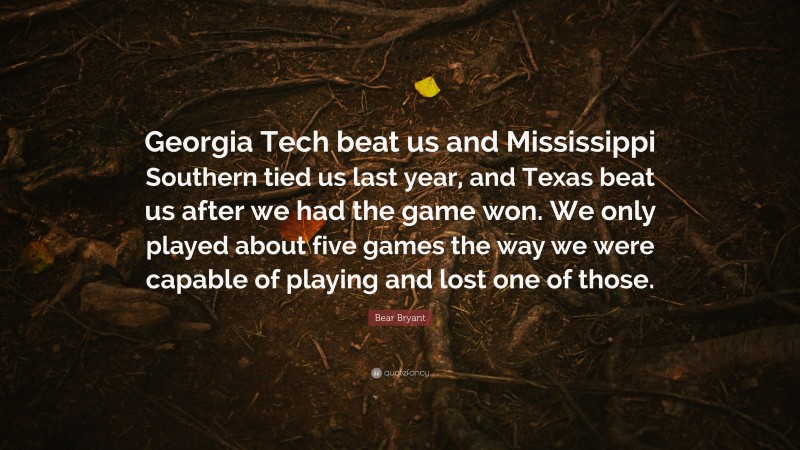 Bear Bryant Quote: “Georgia Tech beat us and Mississippi Southern tied us last year, and Texas beat us after we had the game won. We only played about five games the way we were capable of playing and lost one of those.”