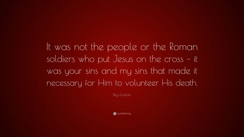 Billy Graham Quote: “It was not the people or the Roman soldiers who put Jesus on the cross – it was your sins and my sins that made it necessary for Him to volunteer His death.”
