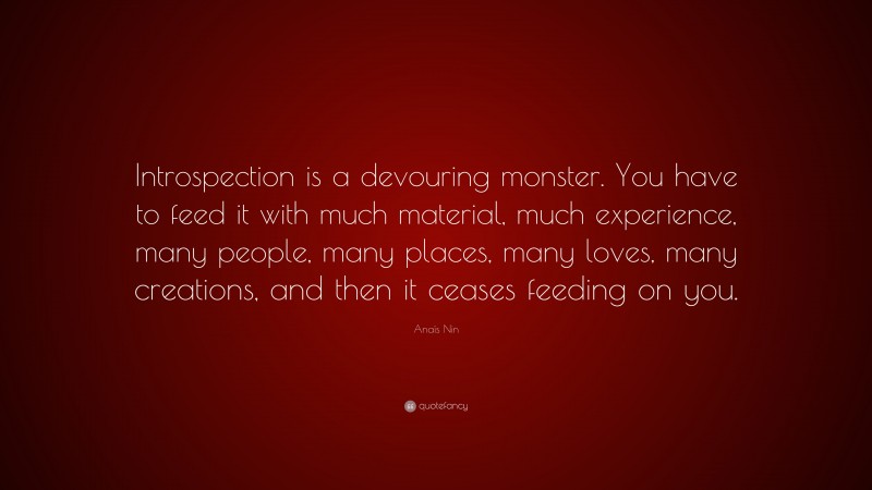 Anaïs Nin Quote: “Introspection is a devouring monster. You have to feed it with much material, much experience, many people, many places, many loves, many creations, and then it ceases feeding on you.”