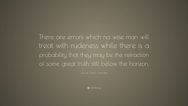 Samuel Taylor Coleridge Quote: “There are errors which no wise man will treat with rudeness while there is a probability that they may be the refraction of some great truth still below the horizon.”