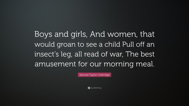 Samuel Taylor Coleridge Quote: “Boys and girls, And women, that would groan to see a child Pull off an insect’s leg, all read of war, The best amusement for our morning meal.”