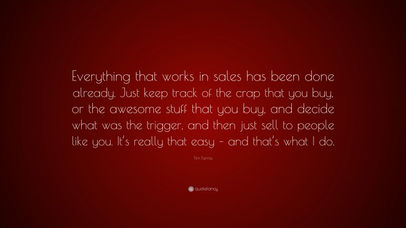 Tim Ferriss Quote: “Everything that works in sales has been done already. Just keep track of the crap that you buy, or the awesome stuff that you buy, and decide what was the trigger, and then just sell to people like you. It’s really that easy – and that’s what I do.”
