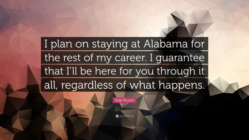 Bear Bryant Quote: “I plan on staying at Alabama for the rest of my career. I guarantee that I’ll be here for you through it all, regardless of what happens.”