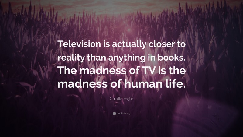 Camille Paglia Quote: “Television is actually closer to reality than anything in books. The madness of TV is the madness of human life.”