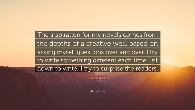 Nicholas Sparks Quote: “The inspiration for my novels comes from the depths of a creative well, based on asking myself questions over and over. I try to write something different each time I sit down to write; I try to surprise the readers.”
