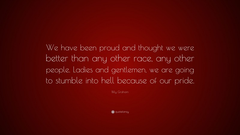 Billy Graham Quote: “We have been proud and thought we were better than any other race, any other people. Ladies and gentlemen, we are going to stumble into hell because of our pride.”
