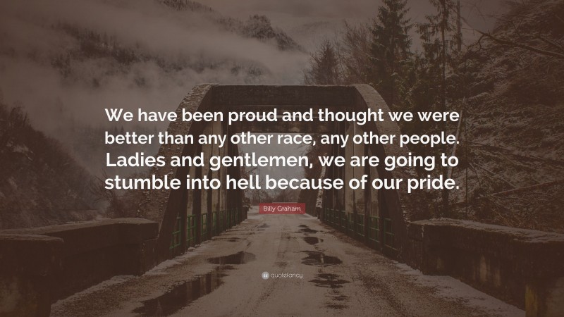 Billy Graham Quote: “We have been proud and thought we were better than any other race, any other people. Ladies and gentlemen, we are going to stumble into hell because of our pride.”