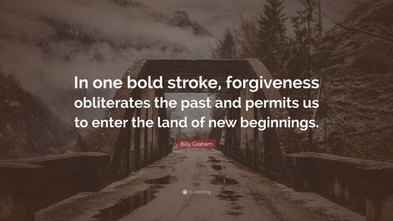 Billy Graham Quote: “In one bold stroke, forgiveness obliterates the past and permits us to enter the land of new beginnings.”