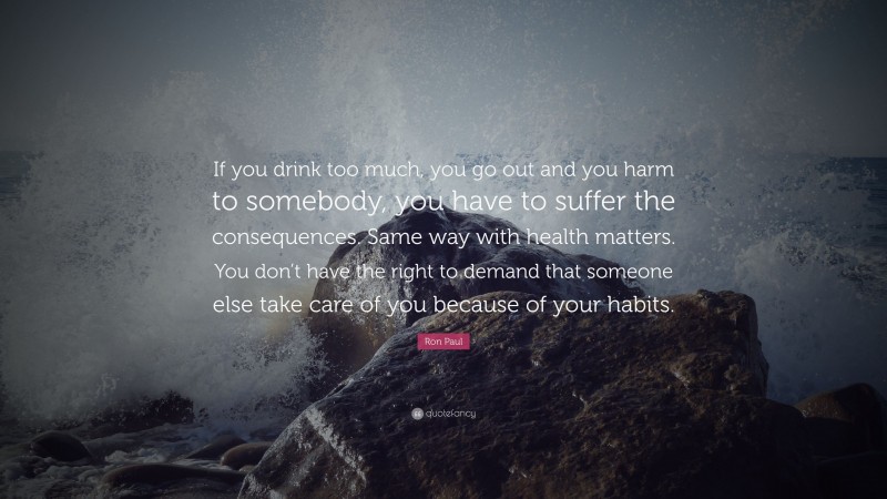 Ron Paul Quote: “If you drink too much, you go out and you harm to somebody, you have to suffer the consequences. Same way with health matters. You don’t have the right to demand that someone else take care of you because of your habits.”