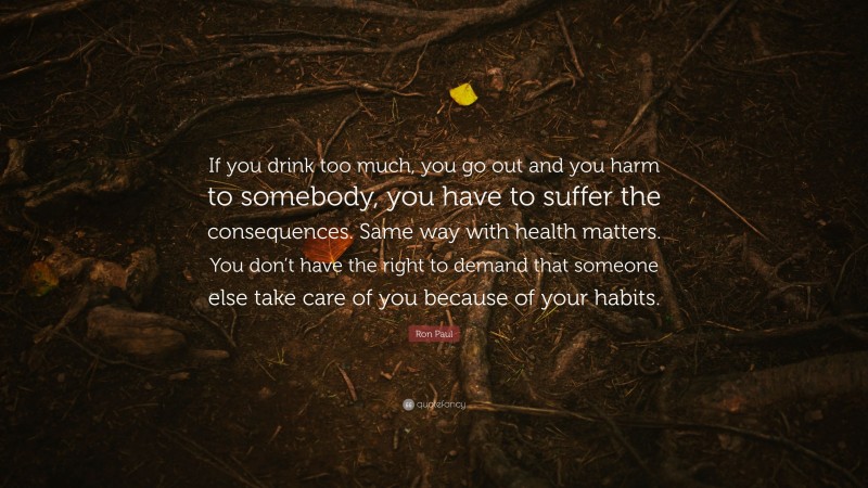 Ron Paul Quote: “If you drink too much, you go out and you harm to somebody, you have to suffer the consequences. Same way with health matters. You don’t have the right to demand that someone else take care of you because of your habits.”