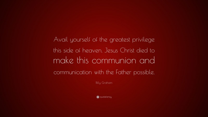 Billy Graham Quote: “Avail yourself of the greatest privilege this side of heaven. Jesus Christ died to make this communion and communication with the Father possible.”