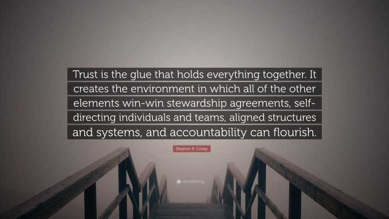 Stephen R. Covey Quote: “Trust is the glue that holds everything together. It creates the environment in which all of the other elements win-win stewardship agreements, self-directing individuals and teams, aligned structures and systems, and accountability can flourish.”