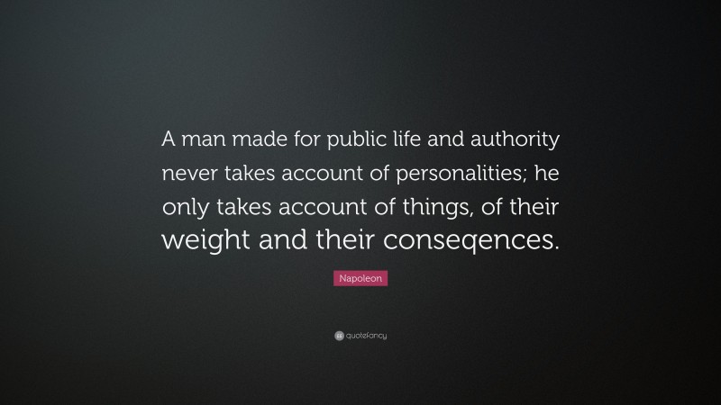 Napoleon Quote: “A man made for public life and authority never takes account of personalities; he only takes account of things, of their weight and their conseqences.”