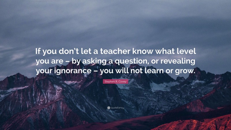 Stephen R. Covey Quote: “If you don’t let a teacher know what level you are – by asking a question, or revealing your ignorance – you will not learn or grow.”