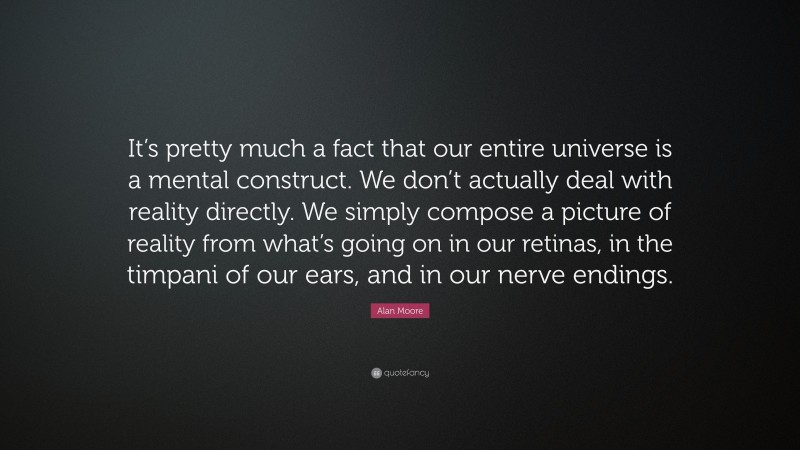 Alan Moore Quote: “It’s pretty much a fact that our entire universe is a mental construct. We don’t actually deal with reality directly. We simply compose a picture of reality from what’s going on in our retinas, in the timpani of our ears, and in our nerve endings.”