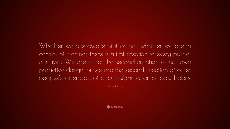 Stephen R. Covey Quote: “Whether we are aware of it or not, whether we are in control of it or not, there is a first creation to every part of our lives. We are either the second creation of our own proactive design, or we are the second creation of other people’s agendas, of circumstances, or of past habits.”