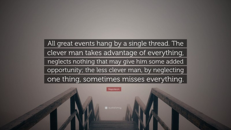 Napoleon Quote: “All great events hang by a single thread. The clever man takes advantage of everything, neglects nothing that may give him some added opportunity; the less clever man, by neglecting one thing, sometimes misses everything.”