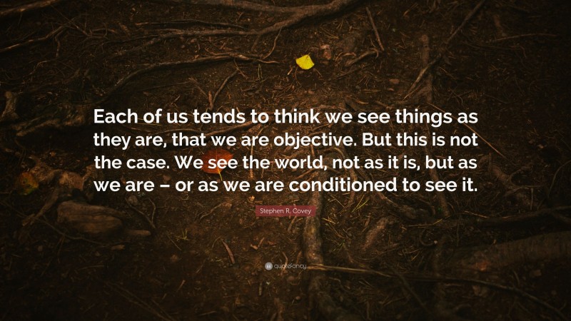 Stephen R. Covey Quote: “Each of us tends to think we see things as they are, that we are objective. But this is not the case. We see the world, not as it is, but as we are – or as we are conditioned to see it.”