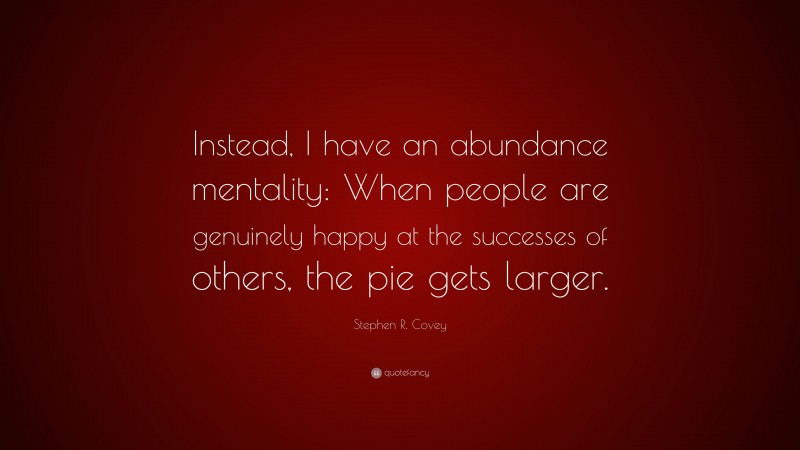Stephen R. Covey Quote: “Instead, I have an abundance mentality: When people are genuinely happy at the successes of others, the pie gets larger.”