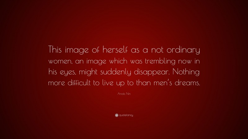 Anaïs Nin Quote: “This image of herself as a not ordinary women, an image which was trembling now in his eyes, might suddenly disappear. Nothing more difficult to live up to than men’s dreams.”