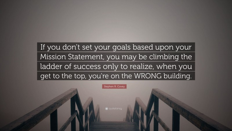 Stephen R. Covey Quote: “If you don’t set your goals based upon your Mission Statement, you may be climbing the ladder of success only to realize, when you get to the top, you’re on the WRONG building.”