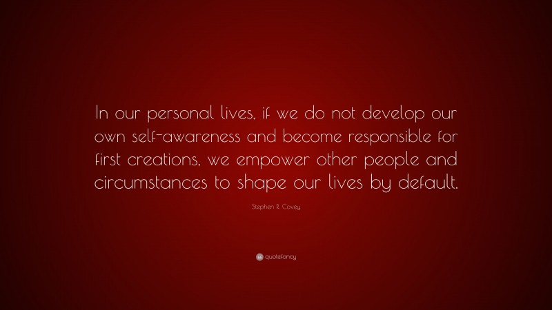 Stephen R. Covey Quote: “In our personal lives, if we do not develop our own self-awareness and become responsible for first creations, we empower other people and circumstances to shape our lives by default.”