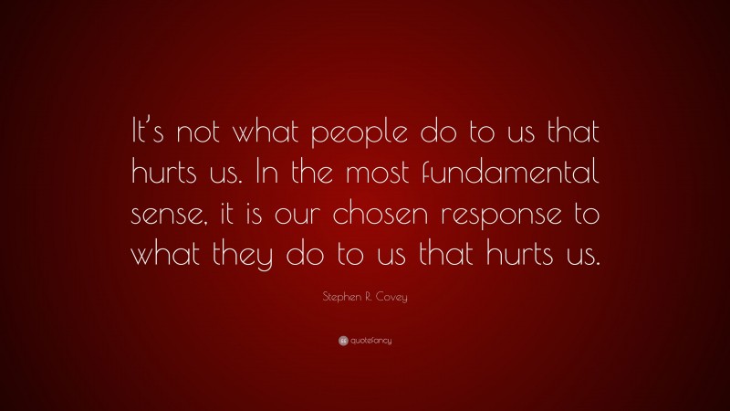 Stephen R. Covey Quote: “It’s not what people do to us that hurts us. In the most fundamental sense, it is our chosen response to what they do to us that hurts us.”