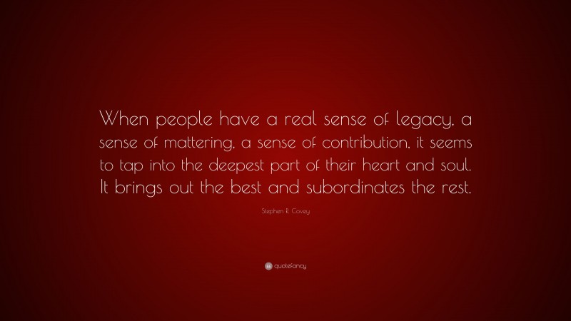 Stephen R. Covey Quote: “When people have a real sense of legacy, a sense of mattering, a sense of contribution, it seems to tap into the deepest part of their heart and soul. It brings out the best and subordinates the rest.”