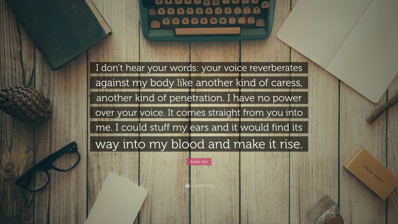 Anaïs Nin Quote: “I don’t hear your words: your voice reverberates against my body like another kind of caress, another kind of penetration. I have no power over your voice. It comes straight from you into me. I could stuff my ears and it would find its way into my blood and make it rise.”