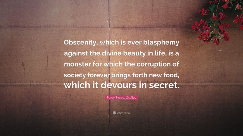 Percy Bysshe Shelley Quote: “Obscenity, which is ever blasphemy against the divine beauty in life, is a monster for which the corruption of society forever brings forth new food, which it devours in secret.”