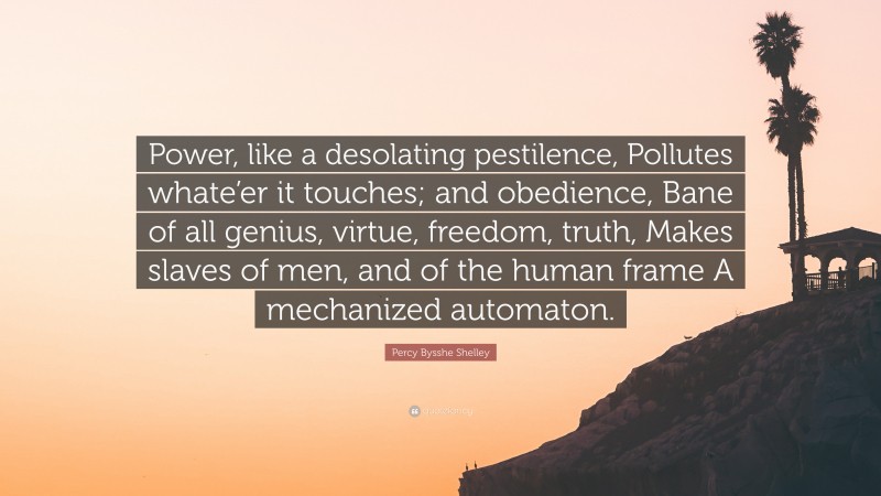Percy Bysshe Shelley Quote: “Power, like a desolating pestilence, Pollutes whate’er it touches; and obedience, Bane of all genius, virtue, freedom, truth, Makes slaves of men, and of the human frame A mechanized automaton.”