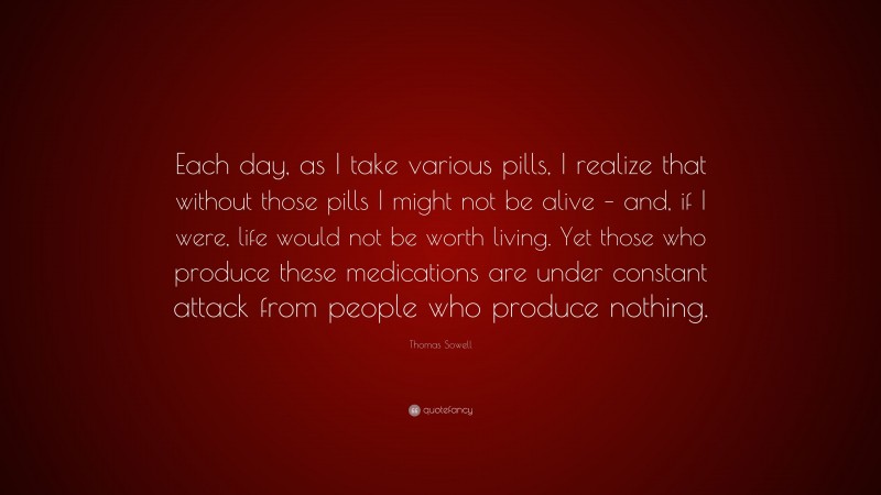 Thomas Sowell Quote: “Each day, as I take various pills, I realize that without those pills I might not be alive – and, if I were, life would not be worth living. Yet those who produce these medications are under constant attack from people who produce nothing.”