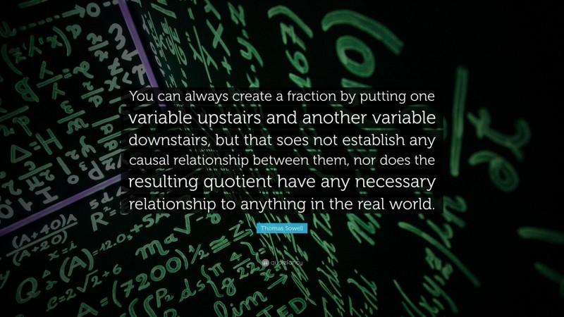Thomas Sowell Quote: “You can always create a fraction by putting one variable upstairs and another variable downstairs, but that soes not establish any causal relationship between them, nor does the resulting quotient have any necessary relationship to anything in the real world.”