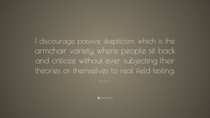 Tim Ferriss Quote: “I discourage passive skepticism, which is the armchair variety where people sit back and criticize without ever subjecting their theories or themselves to real field testing.”