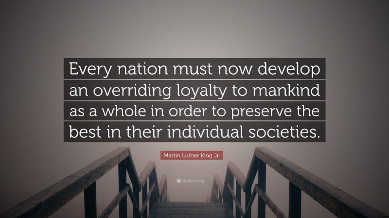 Martin Luther King Jr. Quote: “Every nation must now develop an overriding loyalty to mankind as a whole in order to preserve the best in their individual societies.”
