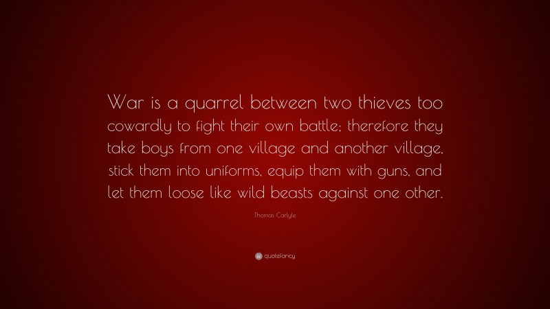 Thomas Carlyle Quote: “War is a quarrel between two thieves too cowardly to fight their own battle; therefore they take boys from one village and another village, stick them into uniforms, equip them with guns, and let them loose like wild beasts against one other.”