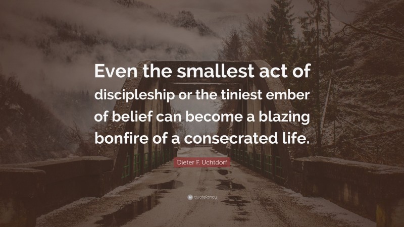 Dieter F. Uchtdorf Quote: “Even the smallest act of discipleship or the tiniest ember of belief can become a blazing bonfire of a consecrated life.”