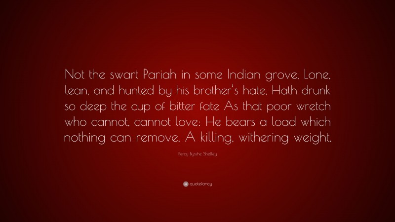 Percy Bysshe Shelley Quote: “Not the swart Pariah in some Indian grove, Lone, lean, and hunted by his brother’s hate, Hath drunk so deep the cup of bitter fate As that poor wretch who cannot, cannot love: He bears a load which nothing can remove, A killing, withering weight.”